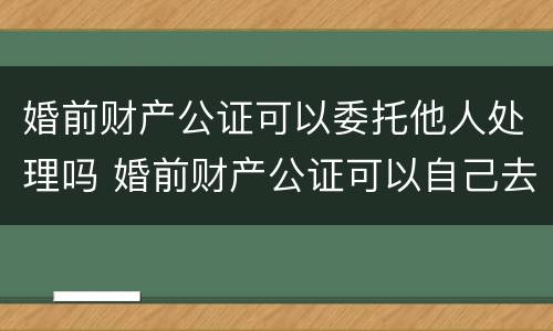 婚前财产公证可以委托他人处理吗 婚前财产公证可以自己去吗
