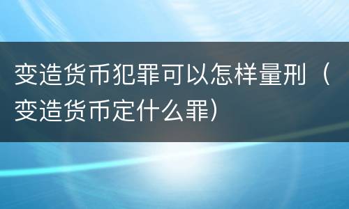 变造货币犯罪可以怎样量刑（变造货币定什么罪）