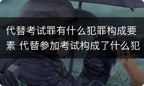 代替考试罪有什么犯罪构成要素 代替参加考试构成了什么犯罪