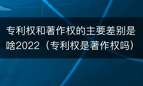 专利权和著作权的主要差别是啥2022（专利权是著作权吗）