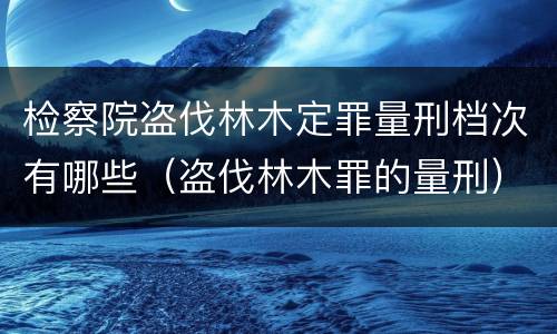 检察院盗伐林木定罪量刑档次有哪些（盗伐林木罪的量刑）