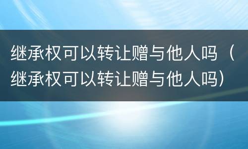 继承权可以转让赠与他人吗（继承权可以转让赠与他人吗）