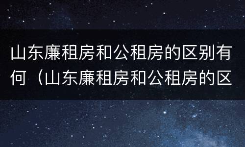 山东廉租房和公租房的区别有何（山东廉租房和公租房的区别有何联系）