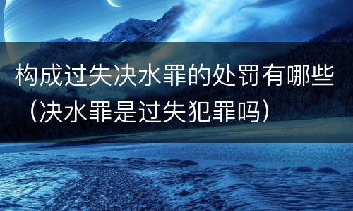构成过失决水罪的处罚有哪些（决水罪是过失犯罪吗）