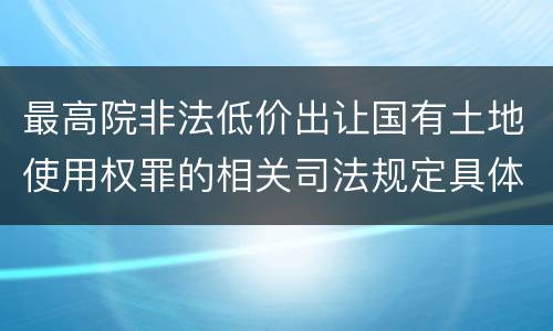 最高院非法低价出让国有土地使用权罪的相关司法规定具体是什么重要内容