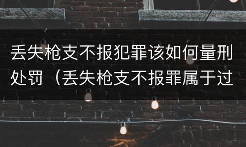 丢失枪支不报犯罪该如何量刑处罚（丢失枪支不报罪属于过失犯罪吗）