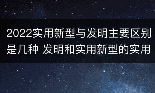 2022实用新型与发明主要区别是几种 发明和实用新型的实用性