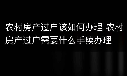 农村房产过户该如何办理 农村房产过户需要什么手续办理