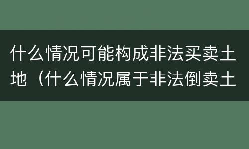 什么情况可能构成非法买卖土地（什么情况属于非法倒卖土地）