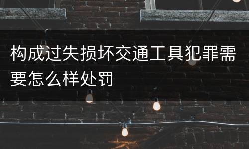 构成过失损坏交通工具犯罪需要怎么样处罚