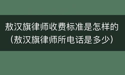 敖汉旗律师收费标准是怎样的（敖汉旗律师所电话是多少）