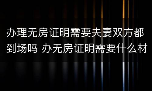 办理无房证明需要夫妻双方都到场吗 办无房证明需要什么材料夫妻去一个行吗