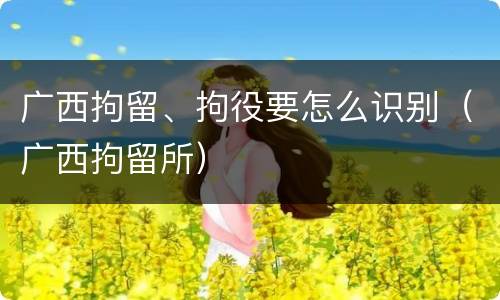 广西拘留、拘役要怎么识别（广西拘留所）