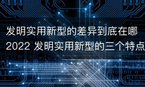 发明实用新型的差异到底在哪2022 发明实用新型的三个特点