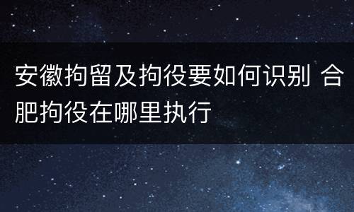 安徽拘留及拘役要如何识别 合肥拘役在哪里执行