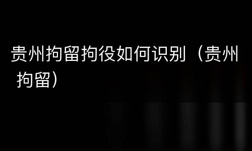贵州拘留拘役如何识别（贵州 拘留）