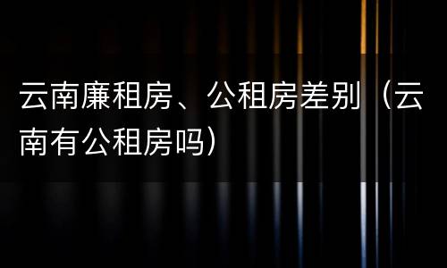云南廉租房、公租房差别（云南有公租房吗）