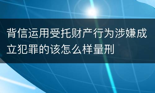 背信运用受托财产行为涉嫌成立犯罪的该怎么样量刑
