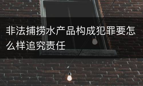 非法捕捞水产品构成犯罪要怎么样追究责任