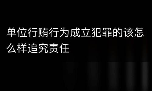 单位行贿行为成立犯罪的该怎么样追究责任