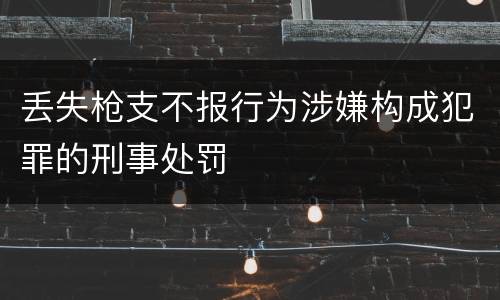丢失枪支不报行为涉嫌构成犯罪的刑事处罚
