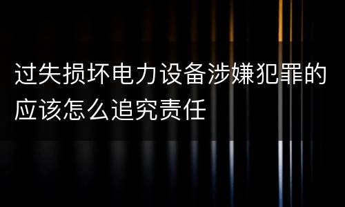 过失损坏电力设备涉嫌犯罪的应该怎么追究责任