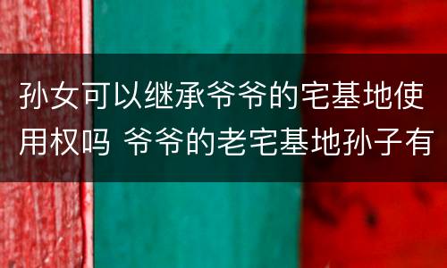 孙女可以继承爷爷的宅基地使用权吗 爷爷的老宅基地孙子有继承权吗
