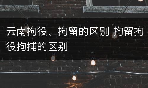 云南拘役、拘留的区别 拘留拘役拘捕的区别