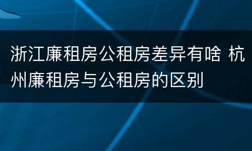 浙江廉租房公租房差异有啥 杭州廉租房与公租房的区别