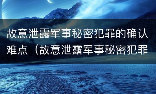 故意泄露军事秘密犯罪的确认难点（故意泄露军事秘密犯罪的确认难点有哪些）