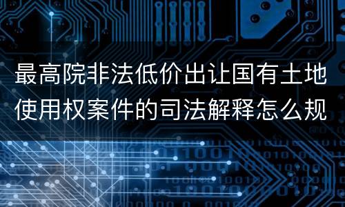 最高院非法低价出让国有土地使用权案件的司法解释怎么规定的