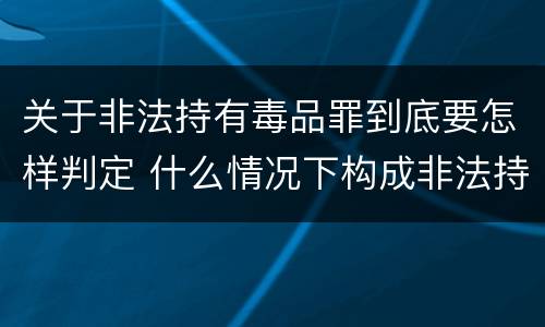 关于非法持有毒品罪到底要怎样判定 什么情况下构成非法持有毒品罪