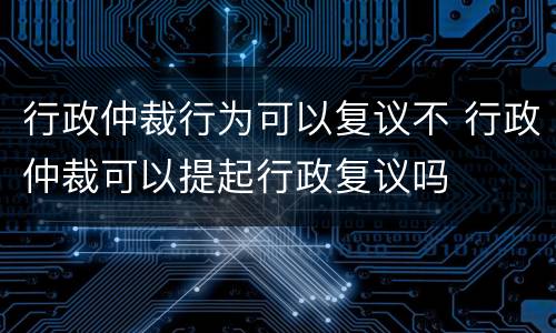 行政仲裁行为可以复议不 行政仲裁可以提起行政复议吗