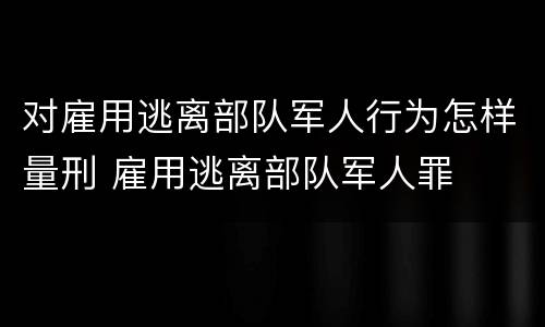对雇用逃离部队军人行为怎样量刑 雇用逃离部队军人罪
