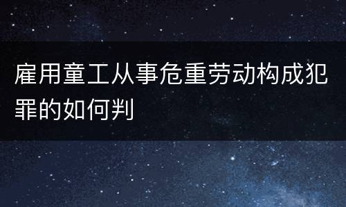 雇用童工从事危重劳动构成犯罪的如何判