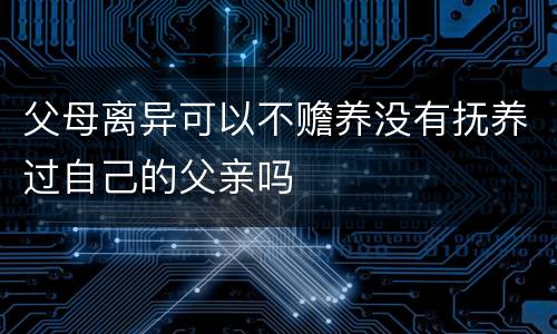 父母离异可以不赡养没有抚养过自己的父亲吗
