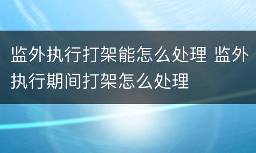 监外执行打架能怎么处理 监外执行期间打架怎么处理