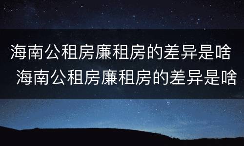 海南公租房廉租房的差异是啥 海南公租房廉租房的差异是啥呀