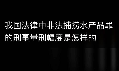 我国法律中非法捕捞水产品罪的刑事量刑幅度是怎样的