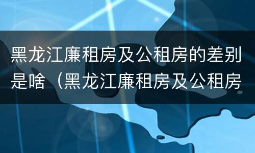 黑龙江廉租房及公租房的差别是啥（黑龙江廉租房及公租房的差别是啥呀）