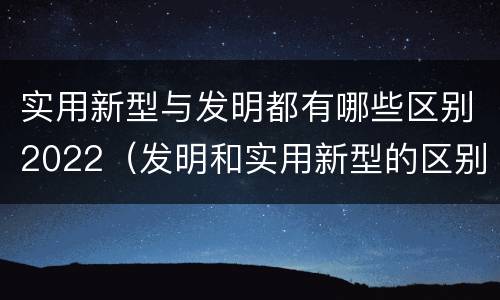 实用新型与发明都有哪些区别2022（发明和实用新型的区别有）