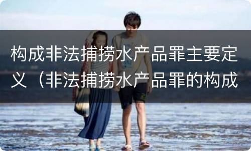 构成非法捕捞水产品罪主要定义（非法捕捞水产品罪的构成要件）
