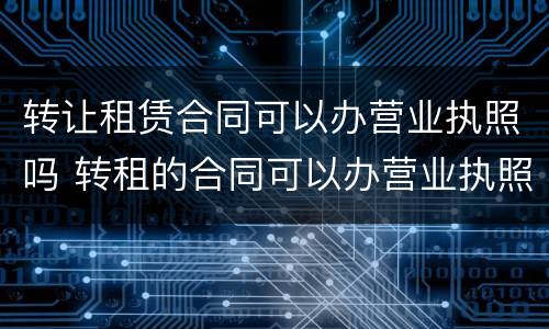 转让租赁合同可以办营业执照吗 转租的合同可以办营业执照吗