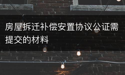 房屋拆迁补偿安置协议公证需提交的材料