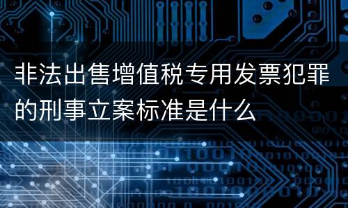 非法出售增值税专用发票犯罪的刑事立案标准是什么