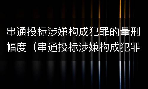 串通投标涉嫌构成犯罪的量刑幅度（串通投标涉嫌构成犯罪的量刑幅度有多大）