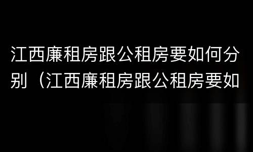 江西廉租房跟公租房要如何分别（江西廉租房跟公租房要如何分别出租）