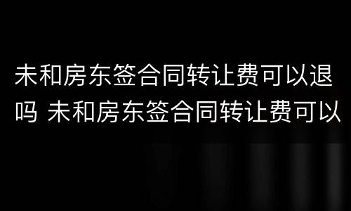 未和房东签合同转让费可以退吗 未和房东签合同转让费可以退吗