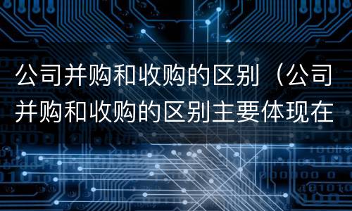 公司并购和收购的区别（公司并购和收购的区别主要体现在哪些方面?）