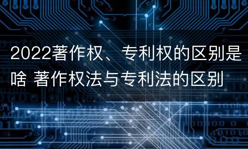 2022著作权、专利权的区别是啥 著作权法与专利法的区别